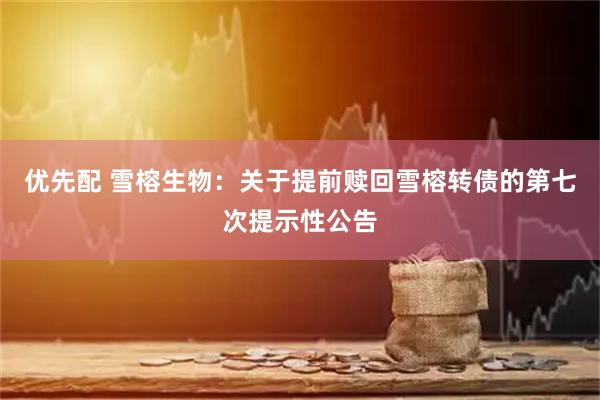 优先配 雪榕生物：关于提前赎回雪榕转债的第七次提示性公告