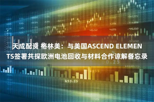 天成配资 格林美：与美国ASCEND ELEMENTS签署共探欧洲电池回收与材料合作谅解备忘录