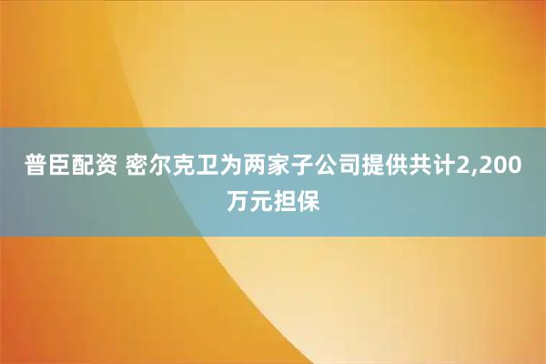 普臣配资 密尔克卫为两家子公司提供共计2,200万元担保