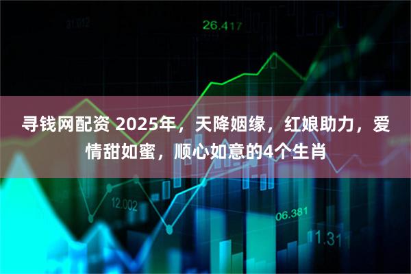 寻钱网配资 2025年，天降姻缘，红娘助力，爱情甜如蜜，顺心如意的4个生肖