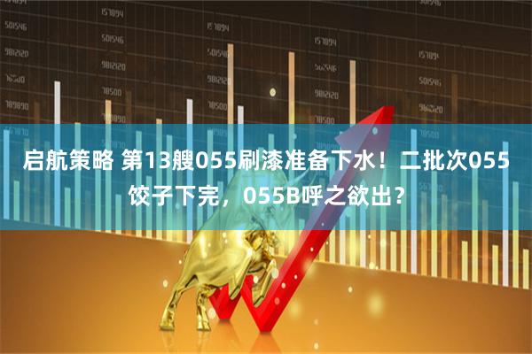 启航策略 第13艘055刷漆准备下水！二批次055饺子下完，055B呼之欲出？