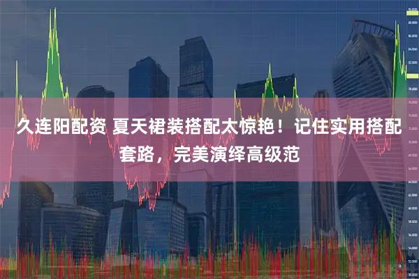 久连阳配资 夏天裙装搭配太惊艳！记住实用搭配套路，完美演绎高级范