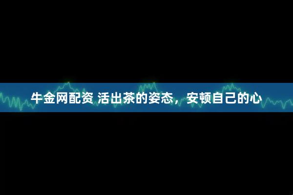 牛金网配资 活出茶的姿态，安顿自己的心