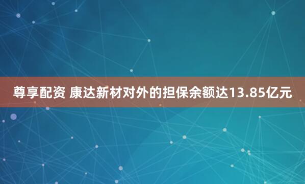 尊享配资 康达新材对外的担保余额达13.85亿元