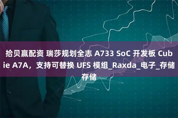 拾贝赢配资 瑞莎规划全志 A733 SoC 开发板 Cubie A7A,支持可替换 UFS 模组_Raxda_电子_存储