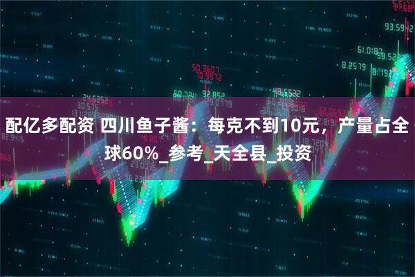 配亿多配资 四川鱼子酱：每克不到10元，产量占全球60%_参考_天全县_投资