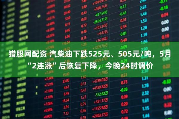 猎股网配资 汽柴油下跌525元、505元/吨，5月“2连涨”后恢复下降，今晚24时调价