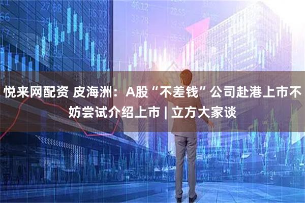 悦来网配资 皮海洲：A股“不差钱”公司赴港上市不妨尝试介绍上市 | 立方大家谈